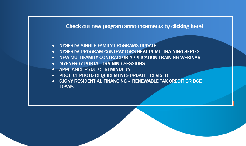 NYSERDA Single Family Programs Update
NYSERDA Program Contractors Heat Pump Training Series
New Multifamily Contractor Application Training Webinar
MyEnergy Portal Training Sessions
Appliance Project Reminders
Project Photo Requirements Update - Revised
GJGNY Residential Financing – Renewable Tax Credit Bridge Loans